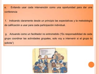 e.

Evitando usar cada intervención como una oportunidad para dar una

conferencia

f.

Indicando claramente desde un principio las expectativas y la metodología

de calificación a usar para cada participación individual.
g. Actuando como un facilitador no entrometido (“Es responsabilidad de cada
grupo coordinar las actividades grupales, solo voy a intervenir si el grupo lo
solicita”)

 