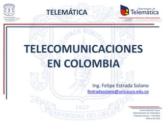 TELECOMUNICACIONES
EN COLOMBIA
Ing. Felipe Estrada Solano
festradasolano@unicauca.edu.co
Universidad del Cauca
Departamento de Telemática
Popayán (Cauca) – Colombia
Marzo de 2014
TELEMÁTICA
 