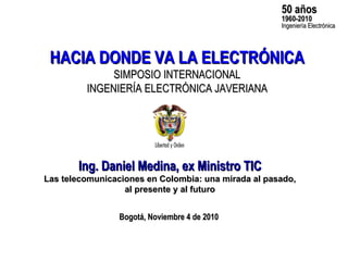 Ing. Daniel Medina, ex Ministro TIC Las telecomunicaciones en Colombia: una mirada al pasado, al presente y al futuro HACIA DONDE VA LA ELECTRÓNICA SIMPOSIO INTERNACIONAL INGENIERÍA ELECTRÓNICA JAVERIANA 50 años 1960-2010 Ingeniería Electrónica Bogotá, Noviembre 4 de 2010 