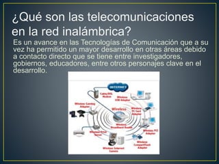 Es un avance en las Tecnologías de Comunicación que a su
vez ha permitido un mayor desarrollo en otras áreas debido
a contacto directo que se tiene entre investigadores,
gobiernos, educadores, entre otros personajes clave en el
desarrollo.
¿Qué son las telecomunicaciones
en la red inalámbrica?
 