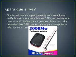 • Gracias a los nuevos protocolos de comunicaciones
inalámbricas montadas sobre los DSPs, es posible tener
comunicación inalámbrica a grandes distancias o alta
velocidad. Los DSP pueden usarse para manipular la
información y convertirla a salidas analógicas.
 