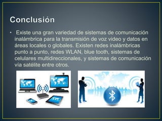 • Existe una gran variedad de sistemas de comunicación
inalámbrica para la transmisión de voz video y datos en
áreas locales o globales. Existen redes inalámbricas
punto a punto, redes WLAN, blue tooth, sistemas de
celulares multidireccionales, y sistemas de comunicación
vía satélite entre otros.
 