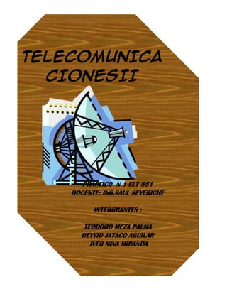 TELECOMUNICA
  CIONESII




       PRACTICO N 1 ELT 551
    DOCENTE: ING.SAUL SEVERICHE

          INTERGRANTES :

       TEODORO MEZA PALMA
      DEYVID JATACO AGUILAR
         IVER NINA MIRANDA
 