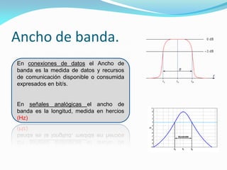 Ancho de banda.
En conexiones de datos el Ancho de
banda es la medida de datos y recursos
de comunicación disponible o consumida
expresados en bit/s.


En señales analógicas el ancho de
banda es la longitud, medida en hercios
(Hz)
 