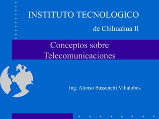 INSTITUTO TECNOLOGICO
                   de Chihuahua II

   Conceptos sobre
  Telecomunicaciones


        Ing. Alonso Bassanetti Villalobos
 