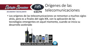 • Los orígenes de las telecomunicaciones se remontan a muchos siglos
atrás, pero es a finales del siglo XIX, con la aplicación de las
tecnologías emergentes en aquel momento, cuando se inicia su
desarrollo acelerado
Orígenes de las
telecomunicaciones
 
