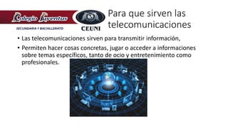Para que sirven las
telecomunicaciones
• Las telecomunicaciones sirven para transmitir información,
• Permiten hacer cosas concretas, jugar o acceder a informaciones
sobre temas específicos, tanto de ocio y entretenimiento como
profesionales.
 