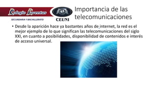 Importancia de las
telecomunicaciones
• Desde la aparición hace ya bastantes años de internet, la red es el
mejor ejemplo de lo que significan las telecomunicaciones del siglo
XXI, en cuanto a posibilidades, disponibilidad de contenidos e interés
de acceso universal.
 