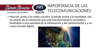 IMPORTANCIA DE LAS
TELECOMUNICACIONES
• Internet, junto a las redes sociales, la banda ancha y la movilidad, son
los pilares de un elemento que está transformando la sociedad y
llevándola a una sociedad de la información y del conocimiento y a un
nuevo mundo digital.
 