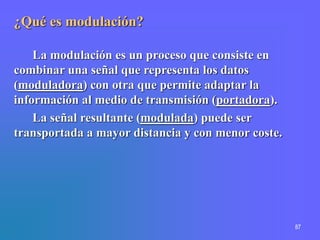 87
¿Qué es modulación?
La modulación es un proceso que consiste en
combinar una señal que representa los datos
(moduladora) con otra que permite adaptar la
información al medio de transmisión (portadora).
La señal resultante (modulada) puede ser
transportada a mayor distancia y con menor coste.
 