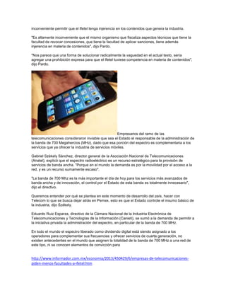 inconveniente permitir que el Ifetel tenga injerencia en los contenidos que genera la industria.
"Es altamente inconveniente que el mismo organismo que fiscaliza aspectos técnicos que tiene la
facultad de revocar concesiones, que tiene la facultad de aplicar sanciones, tiene además
injerencia en materia de contenidos", dijo Pardo.
"Nos parece que una forma de solucionar radicalmente la vaguedad en el actual texto, sería
agregar una prohibición expresa para que el Ifetel tuviese competencia en materia de contenidos",
dijo Pardo.
Empresarios del ramo de las
telecomunicaciones consideraron inviable que sea el Estado el responsable de la administración de
la banda de 700 Megahercios (MHz), dado que esa porción del espectro es complementaria a los
servicios que ya ofrecer la industria de servicios móviles.
Gabriel Székely Sánchez, director general de la Asociación Nacional de Telecomunicaciones
(Anatel), explicó que el espectro radioeléctrico es un recurso estratégico para la provisión de
servicios de banda ancha. "Porque en el mundo la demanda es por la movilidad por el acceso a la
red, y es un recurso sumamente escaso".
"La banda de 700 Mhz es la más importante el día de hoy para los servicios más avanzados de
banda ancha y de innovación, el control por el Estado de esta banda es totalmente innecesario",
dijo el directivo.
Queremos entender por qué se plantea en este momento de desarrollo del país, hacer con
Telecom lo que se busca dejar atrás en Pemex, esto es que el Estado controle el insumo básico de
la industria, dijo Székely.
Eduardo Ruiz Esparza, directivo de la Cámara Nacional de la Industria Electrónica de
Telecomunicaciones y Tecnologías de la Información (Canieti), se sumó a la demanda de permitir a
la iniciativa privada la administración del espectro, en particular de la banda de 700 MHz.
En todo el mundo el espectro liberado como dividendo digital está siendo asignado a los
operadores para complementar sus frecuencias y ofrecer servicios de cuarta generación, no
existen antecedentes en el mundo que asignen la totalidad de la banda de 700 MHz a una red de
este tipo, ni se conocen elementos de convicción para
http://www.informador.com.mx/economia/2013/450429/6/empresas-de-telecomunicaciones-
piden-menos-facultades-a-ifetel.htm
 