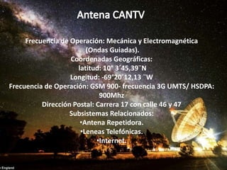 Frecuencia de Operación: Mecánica y Electromagnética
(Ondas Guiadas).
Coordenadas Geográficas:
latitud: 10° 3´45,39¨N
Longitud: -69°20´12,13 ¨W
Frecuencia de Operación: GSM 900- frecuencia 3G UMTS/ HSDPA:
900Mhz
Dirección Postal: Carrera 17 con calle 46 y 47
Subsistemas Relacionados:
•Antena Repetidora.
•Leneas Telefónicas.
•Internet.
 