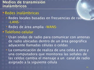 Medios de transmisión
inalámbricos
 Redes inalámbricas
  • Redes locales basadas en frecuencias de radio
    –LANS-
  • Redes de área amplia –WANS-
 Teléfono celular
  • Usan ondas de radio para comunicar con antenas
    de radio ubicadas dentro de un área geográfica
    adyacente llamadas células o celdas
  • La comunicación de realiza de una celda a otra y
    una computadora que monitorea las señales de
    las celdas cambia el mensaje a un canal de radio
    asignado a la siguiente célula
                                                    11
 