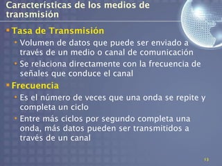 Características de los medios de
transmisión
 Tasa de Transmisión
 • Volumen de datos que puede ser enviado a
   través de un medio o canal de comunicación
 • Se relaciona directamente con la frecuencia de
   señales que conduce el canal
 Frecuencia
 • Es el número de veces que una onda se repite y
   completa un ciclo
 • Entre más ciclos por segundo completa una
   onda, más datos pueden ser transmitidos a
   través de un canal

                                                    13
 