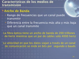 Características de los medios de
transmisión
 Ancho de Banda
 • Rango de frecuencias que un canal puede
   transmitir
 • Diferencia entre la frecuencia más alta y más baja
   que un canal transmite

La fibra óptica tiene un ancho de banda de 200 trillones
 de hertz mientras que un par de cables solo 4000 hertz

La velocidad en que los datos viajan a través de un canal
 de comunicación se mide en bits por segundo o bauds


                                                      14
 