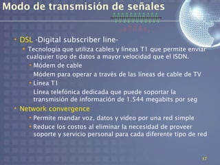 Modo de transmisión de señales


  • DSL -Digital subscriber line-
     Tecnología que utiliza cables y líneas T1 que permite enviar
     cualquier tipo de datos a mayor velocidad que el ISDN.
      • Módem de cable
        Módem para operar a través de las líneas de cable de TV
      • Línea T1
        Línea telefónica dedicada que puede soportar la
        transmisión de información de 1.544 megabits por seg
  • Network convergence
      • Permite mandar voz, datos y video por una red simple
      • Reduce los costos al eliminar la necesidad de proveer
        soporte y servicio personal para cada diferente tipo de red


                                                                 17
 