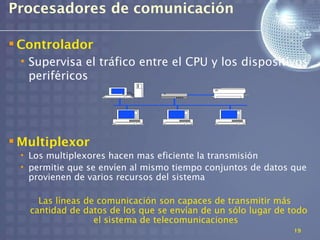 Procesadores de comunicación

 Controlador
 • Supervisa el tráfico entre el CPU y los dispositivos
   periféricos




 Multiplexor
 • Los multiplexores hacen mas eficiente la transmisión
 • permitie que se envíen al mismo tiempo conjuntos de datos que
   provienen de varios recursos del sistema

     Las líneas de comunicación son capaces de transmitir más
   cantidad de datos de los que se envían de un sólo lugar de todo
                  el sistema de telecomunicaciones
                                                              19
 