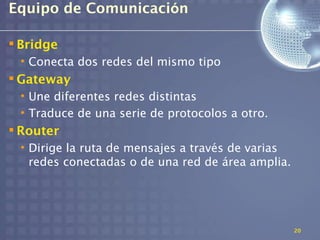 Equipo de Comunicación

 Bridge
 • Conecta dos redes del mismo tipo
 Gateway
 • Une diferentes redes distintas
 • Traduce de una serie de protocolos a otro.
 Router
 • Dirige la ruta de mensajes a través de varias
   redes conectadas o de una red de área amplia.




                                                   20
 