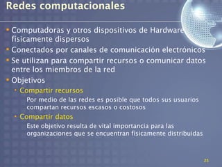 Redes computacionales

 Computadoras y otros dispositivos de Hardware
  físicamente dispersos
 Conectados por canales de comunicación electrónicos
 Se utilizan para compartir recursos o comunicar datos
  entre los miembros de la red
 Objetivos
  • Compartir recursos
     Por medio de las redes es posible que todos sus usuarios
     compartan recursos escasos o costosos
  • Compartir datos
     Este objetivo resulta de vital importancia para las
     organizaciones que se encuentran físicamente distribuidas



                                                                 25
 