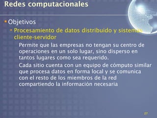 Redes computacionales

 Objetivos
  • Procesamiento de datos distribuido y sistemas
    cliente-servidor
     Permite que las empresas no tengan su centro de
     operaciones en un solo lugar, sino disperso en
     tantos lugares como sea requerido.
     Cada sitio cuenta con un equipo de cómputo similar
     que procesa datos en forma local y se comunica
     con el resto de los miembros de la red
     compartiendo la información necesaria




                                                    27
 