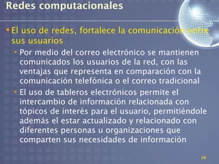Redes computacionales

 El uso de redes, fortalece la comunicación entre
  sus usuarios
  • Por medio del correo electrónico se mantienen
    comunicados los usuarios de la red, con las
    ventajas que representa en comparación con la
    comunicación telefónica o el correo tradicional
  • El uso de tableros electrónicos permite el
    intercambio de información relacionada con
    tópicos de interés para el usuario, permitiéndole
    además el estar actualizado y relacionado con
    diferentes personas u organizaciones que
    comparten sus necesidades de información

                                                   28
 