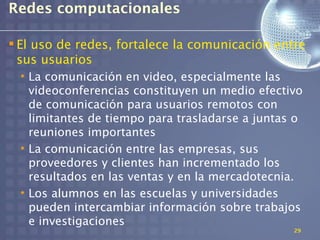 Redes computacionales

 El uso de redes, fortalece la comunicación entre
  sus usuarios
  • La comunicación en video, especialmente las
    videoconferencias constituyen un medio efectivo
    de comunicación para usuarios remotos con
    limitantes de tiempo para trasladarse a juntas o
    reuniones importantes
  • La comunicación entre las empresas, sus
    proveedores y clientes han incrementado los
    resultados en las ventas y en la mercadotecnia.
  • Los alumnos en las escuelas y universidades
    pueden intercambiar información sobre trabajos
    e investigaciones
                                                  29
 