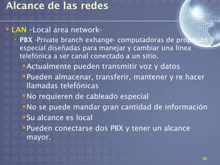 Alcance de las redes

 LAN –Local area network-
  • PBX -Private branch exhange- computadoras de propósito
    especial diseñadas para manejar y cambiar una línea
    telefónica a ser canal conectado a un sitio.
     Actualmente pueden transmitir voz y datos
     Pueden almacenar, transferir, mantener y re hacer
      llamadas telefónicas
     No requieren de cableado especial
     No se puede mandar gran cantidad de información
     Su alcance es local
     Pueden conectarse dos PBX y tener un alcance
      mayor.

                                                        30
 