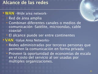 Alcance de las redes

 WAN –Wide area network-
  • Red de área amplia
  • Combinan diferentes canales o medios de
    comunicación -Satélite, microondas, cable
    coaxial-
  • El alcance puede ser entre continentes
 VAN -Value Area Networks-
  • Redes administradas por terceras personas que
    permiten la comunicación en forma privada
  • Proveen la oportunidad de economías de escala
    en el costo del servicio al ser usadas por
    múltiples organizaciones.

                                                31
 