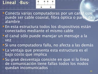 Lineal -Bus-

 Conecta varias computadoras por un canal que
  puede ser cable coaxial, fibra óptica o pares de
  alambre
 En esta estructura todos los dispositivos están
  conectados mediante el mismo cable
 el canal sólo puede manejar un mensaje a la
  vez
 Si una computadora falla, no afecta a las demás
 La ventaja que presenta esta estructura es el
  bajo costo que implica
 Su gran desventaja consiste en que si la línea
  de comunicación tiene fallas todos los nodos
  quedan incomunicados
                                                33
 