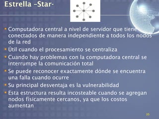 Estrella –Star-


 Computadora central a nivel de servidor que tiene
  conectados de manera independiente a todos los nodos
  de la red
 Útil cuando el procesamiento se centraliza
 Cuando hay problemas con la computadora central se
  interrumpe la comunicación total
 Se puede reconocer exactamente dónde se encuentra
  una falla cuando ocurre
 Su principal desventaja es la vulnerabilidad
 Esta estructura resulta incosteable cuando se agregan
  nodos físicamente cercanos, ya que los costos
  aumentan
                                                    35
 