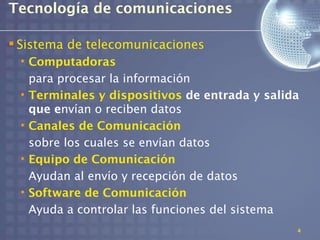 Tecnología de comunicaciones

 Sistema de telecomunicaciones
 • Computadoras
   para procesar la información
 • Terminales y dispositivos de entrada y salida
   que envían o reciben datos
 • Canales de Comunicación
   sobre los cuales se envían datos
 • Equipo de Comunicación
   Ayudan al envío y recepción de datos
 • Software de Comunicación
   Ayuda a controlar las funciones del sistema
                                               4
 