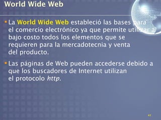World Wide Web

 La World Wide Web estableció las bases para
  el comercio electrónico ya que permite utilizar a
  bajo costo todos los elementos que se
  requieren para la mercadotecnia y venta
  del producto.
 Las páginas de Web pueden accederse debido a
  que los buscadores de Internet utilizan
  el protocolo http.




                                                41
 