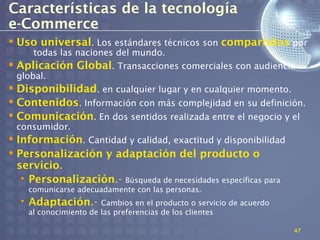 Características de la tecnología
e-Commerce
 Uso universal. Los estándares técnicos son compartidos por
     todas las naciones del mundo.
 Aplicación Global. Transacciones comerciales con audiencia
 global.
 Disponibilidad. en cualquier lugar y en cualquier momento.
 Contenidos. Información con más complejidad en su definición.
 Comunicación. En dos sentidos realizada entre el negocio y el
 consumidor.
 Información. Cantidad y calidad, exactitud y disponibilidad
 Personalización y adaptación del producto o
  servicio.
   • Personalización.- Búsqueda de necesidades específicas para
    comunicarse adecuadamente con las personas.
  • Adaptación.-       Cambios en el producto o servicio de acuerdo
    al conocimiento de las preferencias de los clientes

                                                                      47
 