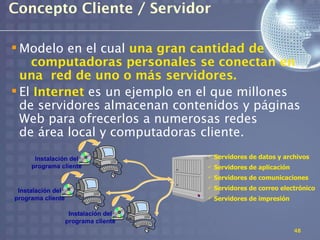 Concepto Cliente / Servidor

 Modelo en el cual una gran cantidad de
    computadoras personales se conectan en
  una red de uno o más servidores.
 El Internet es un ejemplo en el que millones
  de servidores almacenan contenidos y páginas
  Web para ofrecerlos a numerosas redes
  de área local y computadoras cliente.
      Instalación del                    Servidores de datos y archivos
     programa cliente                    Servidores de aplicación
                                         Servidores de comunicaciones

 Instalación del
                                         Servidores de correo electrónico
programa cliente                         Servidores de impresión

                    Instalación del
                   programa cliente
                                                                     48
 