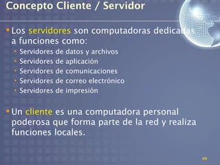 Concepto Cliente / Servidor

 Los servidores son computadoras dedicadas
  a funciones como:
 •   Servidores   de   datos y archivos
 •   Servidores   de   aplicación
 •   Servidores   de   comunicaciones
 •   Servidores   de   correo electrónico
 •   Servidores   de   impresión


 Un cliente es una computadora personal
  poderosa que forma parte de la red y realiza
  funciones locales.

                                                 49
 
