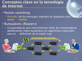 Conceptos clave en la tecnología
de Internet
 Packet switching
 • División de los mensajes digitales en paquetes para su
   envío   –Packet-
 Ruteadores (Routers)
 • Computadoras que interconectan miles de computadoras
   dediferentes redes basándose en algoritmos especiales
   para la   definición de la mejor ruta
                      Envío físico del mensaje




                                                            51
 