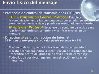 Envío físico del mensaje

 Protocolo de control de transmisiones (TCP/IP)
   • TCP -Transmision Control Protocol- Establece
    la comunicación entre las computadoras conectadas en Web
    para que un mensaje viaje y pueda ser restaurado en su destino
  • IP -Internet Protocol- Establece un conjunto de reglas para
     dar formato, ordenar, comprimir y verificar errores en un
    mensaje
 Dirección IP es una dirección de Internet
 32 bits en cuatro grupos cuyo valor puede ser entre 0 y 255

  • El número de la izquierda indica la red de la computadora.
  • El resto del número indica la identificación de la computadora
     específica dentro del grupo que envía o recibe el mensaje.
  • Todos los dispositivos requieren una dirección única en el
       Internet.


                                                                 52
 