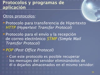Protocolos y programas de
aplicación
Otros protocolos:
 Protocolo para transferencia de Hipertexto
  HTTP (Hypertext Transfer Protocol)
 Protocolo para el envío y la recepción
  de correo electrónico STMP (Simple Mail
  Transfer Protocol)
 POP (Post Office Protocol)
  • Con este protocolo es posible recuperar
    los mensajes del servidor eliminándolos de
    él o dejarlos almacenados en el mismo servidor:
                                                 55
 