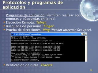 Protocolos y programas de
aplicación
  Programas de aplicación. Permiten realizar acciones
  remotas y búsquedas en la red:
 Ejecución Remota: Telnet.
 Búsqueda de personas: Finger.
 Prueba de direcciones: Ping (Packet Internet Grouper).




 Verificación de rutas: Tracert.
                                                      59
 
