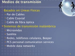 Medios de transmisión

•Basados en Líneas Físicas
 • Par de Cables
 • Cable Coaxial
 • Cable de fibra óptica
 Sistemas de transmisión inalámbrica
 •   Microondas
 •   Satélite
 •   Redes, teléfonos celulares, Beeper
 •   PCS personal comunication services
 •   Mobile data networks

                                          6
 