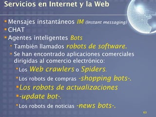 Servicios en Internet y la Web

 Mensajes instantáneos IM    (Instant messaging)
 CHAT
 Agentes inteligentes Bots
 • También llamados robots de software.
 • Se han encontrado aplicaciones comerciales
   dirigidas al comercio electrónico:
    Los Web crawlers o Spiders.
    Los robots de compras -shopping bots-.
   Los robots de actualizaciones
   -update bot-.
    Los robots de noticias -news bots-.
                                                    63
 
