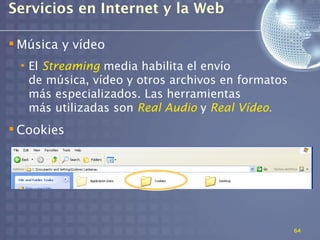Servicios en Internet y la Web

 Música y vídeo
 • El Streaming media habilita el envío
   de música, vídeo y otros archivos en formatos
   más especializados. Las herramientas
   más utilizadas son Real Audio y Real Vídeo.
 Cookies




                                                   64
 