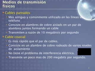 Medios de transmisión
físicos
 Cables pareados
  • Más antiguo y comúnmente utilizado en las líneas de
    teléfono
  • Consiste en alambres de cobre aislads en un par de
    alambres juntos formando un cable
  • Transmiten a razón de 10 megabists por segundo
 Cable coaxial
  • Es más rápido que el par de cables.
  • Consiste en un alambre de cobre rodeado de varios niveles
    de aislamiento
  • No tiene el problema de interferencia eléctrica.
  • Transmite un poco mas de 200 megabits por segundo.


                                                          7
 