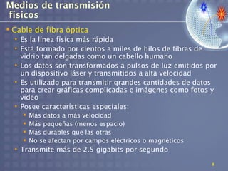 Medios de transmisión
físicos
 Cable de fibra óptica
  • Es la línea física más rápida
  • Está formado por cientos a miles de hilos de fibras de
    vidrio tan delgadas como un cabello humano
  • Los datos son transformados a pulsos de luz emitidos por
    un dispositivo láser y transmitidos a alta velocidad
  • Es utilizado para transmitir grandes cantidades de datos
    para crear gráficas complicadas e imágenes como fotos y
    video
  • Posee características especiales:
       Más datos a más velocidad
       Más pequeñas (menos espacio)
       Más durables que las otras
       No se afectan por campos eléctricos o magnéticos
  • Transmite más de 2.5 gigabits por segundo

                                                           8
 