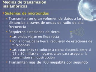 Medios de transmisión
inalámbricos
 Sistemas de microondas
 • Transmiten un gran volumen de datos a largas
   distancias a través de ondas de radio de alta
   frecuencia
 • Requieren estaciones de tierra
    Las ondas viajan en línea recta
    Por la forma de la tierra, requieren de estaciones de
     microondas
    Las estaciones se colocan a cierta distancia entre sí
     (25 a 30 millas) en lugares altos para asegurar la
     transmisión sin obstrucción
 • Transmiten mas de 100 megabits por segundo
                                                        9
 