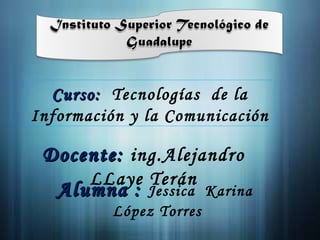 Docente:  ing.Alejandro LLaye Terán Curso:  Tecnologías  de la Información y la Comunicación  Alumna :  Jessica  Karina  López Torres 