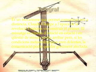    És un mecanisme que permet comunicar-nos a
    distància. Claude Chappe a l’època de la
    revolució Francesa va construir el primer. El
    missatge es repetia d’estació en estació i en
    qüestió de minuts podia arribar però, si les
    condicions meteorològiques eren dolentes, la
    comunicació podia quedar greument afectada.
 
