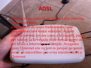     Permet la transmissió de dades a alta velocitat
    a través de línies
    telefòniques de coure tradicionals, i que
    proporciona una major velocitat. Aquest
    sistema permet fer dos coses a la vegada, parlar
    per telèfon i a la vegada estar descarregant una
    pel·lícula a Internet per exemple. Avegades
    quan l’Internet ens va lent és perquè no tenim
    posat un microfiltre que evita interferències a
    l’Internet.
 