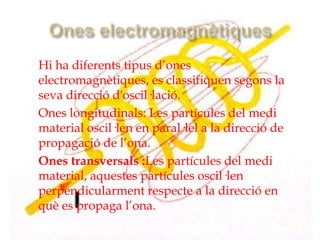    Hi ha diferents tipus d’ones
    electromagnètiques, es classifiquen segons la
    seva direcció d'oscil·lació.
   Ones longitudinals: Les partícules del medi
    material oscil·len en paral·lel a la direcció de
    propagació de l’ona.
   Ones transversals :Les partícules del medi
    material, aquestes partícules oscil·len
    perpendicularment respecte a la direcció en
    què es propaga l’ona.
 