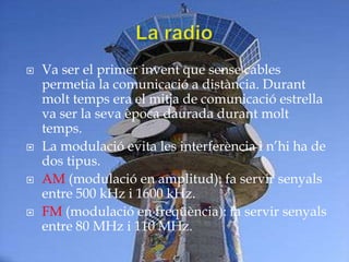    Va ser el primer invent que sense cables
    permetia la comunicació a distància. Durant
    molt temps era el mitja de comunicació estrella
    va ser la seva època daurada durant molt
    temps.
   La modulació evita les interferència i n’hi ha de
    dos tipus.
   AM (modulació en amplitud): fa servir senyals
    entre 500 kHz i 1600 kHz.
   FM (modulació en freqüència): fa servir senyals
    entre 80 MHz i 110 MHz.
 